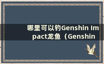 哪里可以钓Genshin Impact龙鱼（Genshin Impact龙鱼钓鱼点）